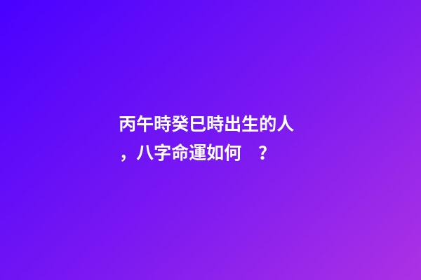 丙午時癸巳時出生的人，八字命運如何？
